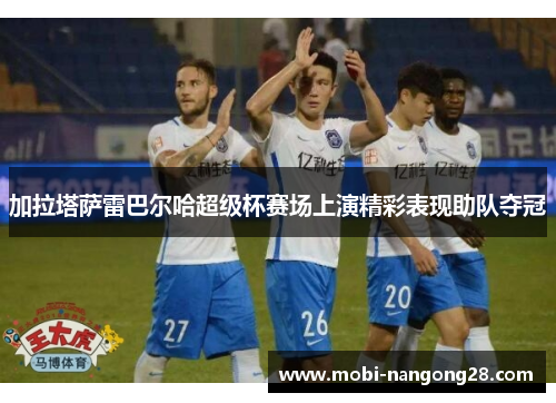 加拉塔萨雷巴尔哈超级杯赛场上演精彩表现助队夺冠