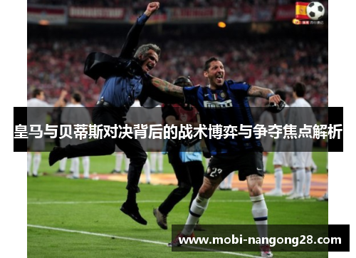 皇马与贝蒂斯对决背后的战术博弈与争夺焦点解析